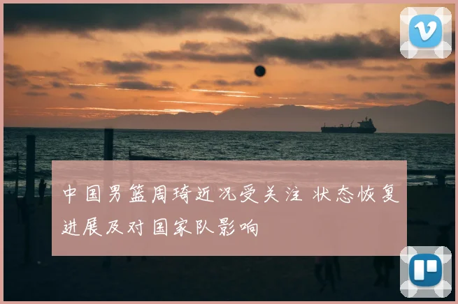 中国男篮周琦近况受关注 状态恢复进展及对国家队影响