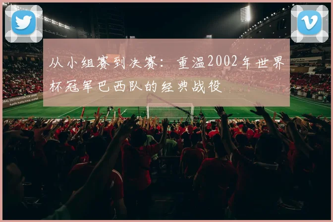 从小组赛到决赛：重温2002年世界杯冠军巴西队的经典战役
