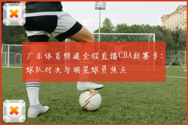 广东体育频道全程直播CBA新赛季：球队对决与明星球员焦点