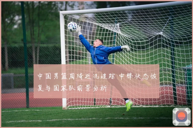 中国男篮周琦近况追踪 中锋状态恢复与国家队前景分析