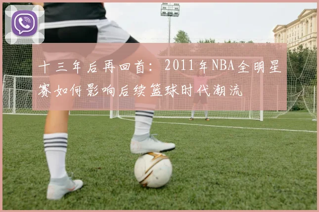 十三年后再回首：2011年NBA全明星赛如何影响后续篮球时代潮流