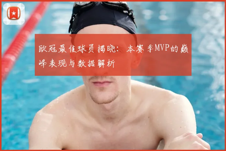 欧冠最佳球员揭晓：本赛季MVP的巅峰表现与数据解析