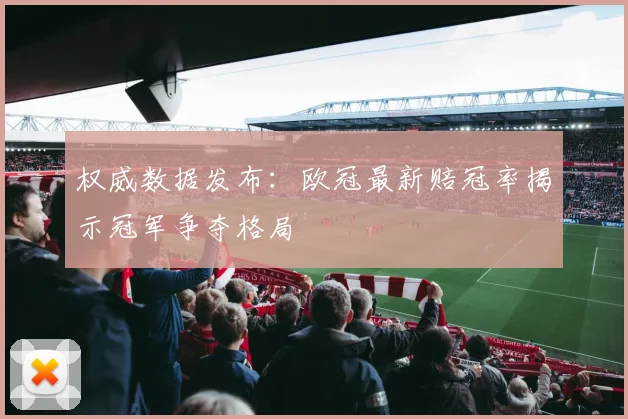 权威数据发布：欧冠最新赔冠率揭示冠军争夺格局