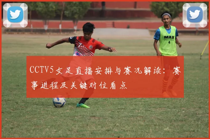 CCTV5女足直播安排与赛况解读：赛事进程及关键对位看点