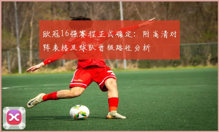 欧冠16强赛程正式确定：附高清对阵表格及球队晋级路径分析