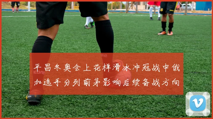 平昌冬奥会上花样滑冰冲冠战中俄加选手分列前茅影响后续备战方向