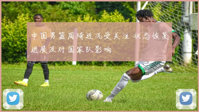 中国男篮周琦近况受关注 状态恢复进展及对国家队影响