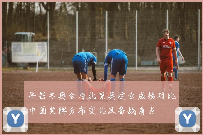 平昌冬奥会与北京奥运会成绩对比中国奖牌分布变化及备战看点