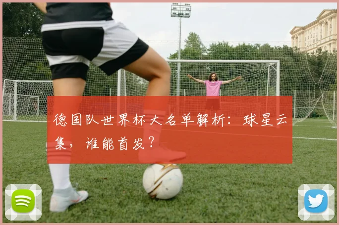 德国队世界杯大名单解析：球星云集，谁能首发？