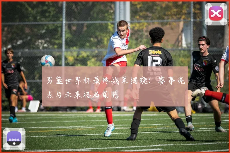 男篮世界杯最终战果揭晓：赛事亮点与未来格局前瞻