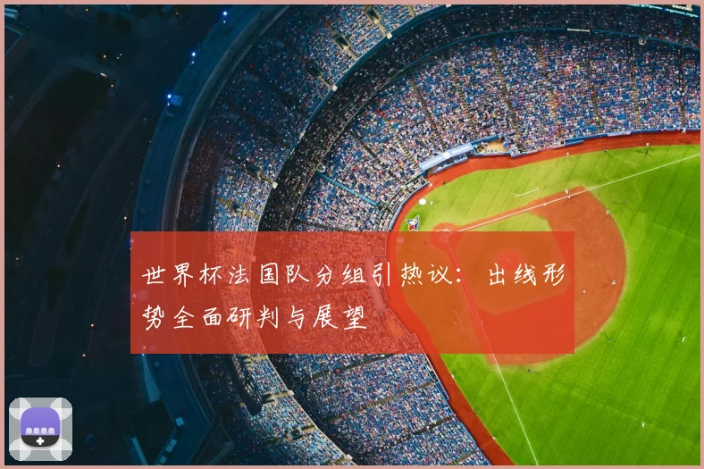 世界杯法国队分组引热议：出线形势全面研判与展望