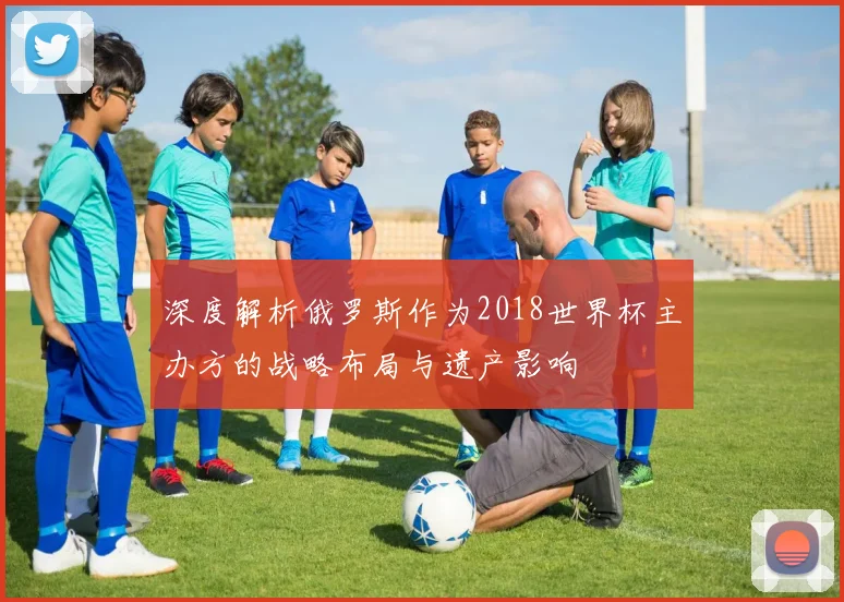 深度解析俄罗斯作为2018世界杯主办方的战略布局与遗产影响