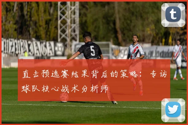 直击预选赛结果背后的策略：专访球队核心战术分析师