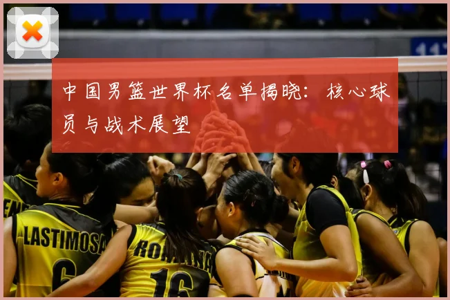 中国男篮世界杯名单揭晓:核心球员与战术展望