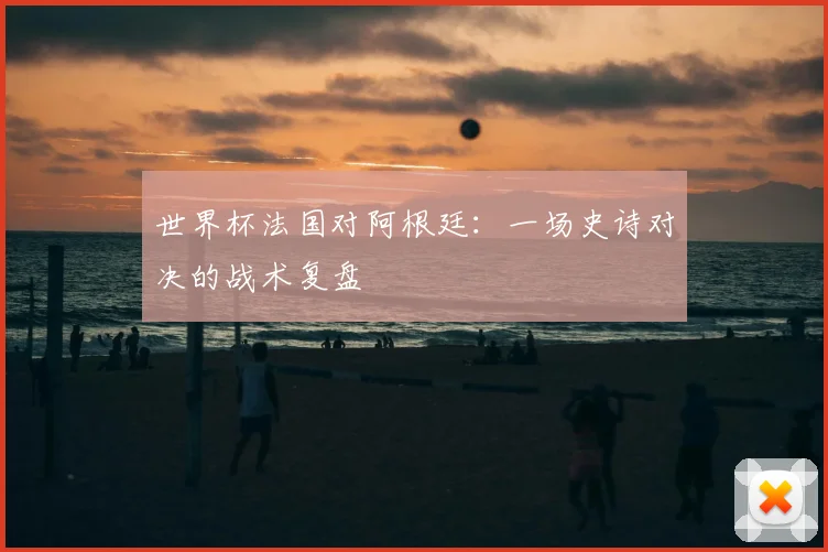 世界杯法国对阿根廷：一场史诗对决的战术复盘