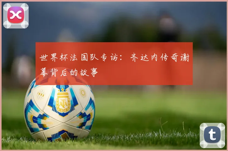 世界杯法国队专访：齐达内传奇谢幕背后的故事
