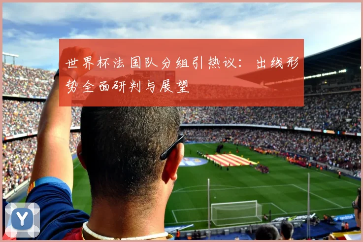世界杯法国队分组引热议：出线形势全面研判与展望