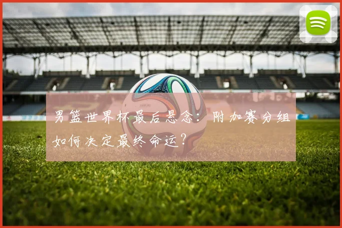 男篮世界杯最后悬念:附加赛分组如何决定最终命运?
