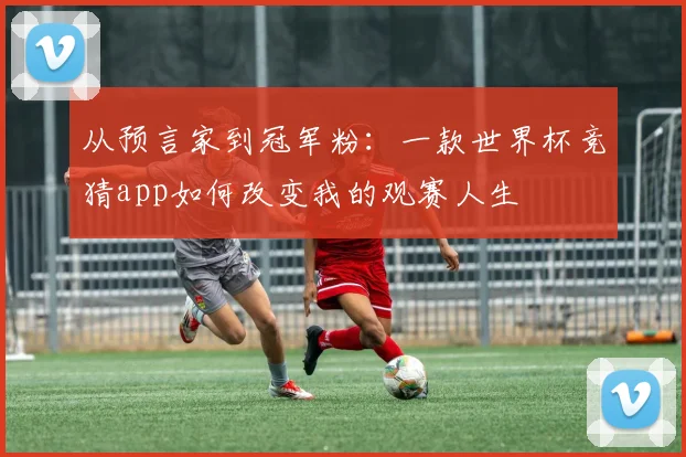 从预言家到冠军粉：一款世界杯竞猜app如何改变我的观赛人生