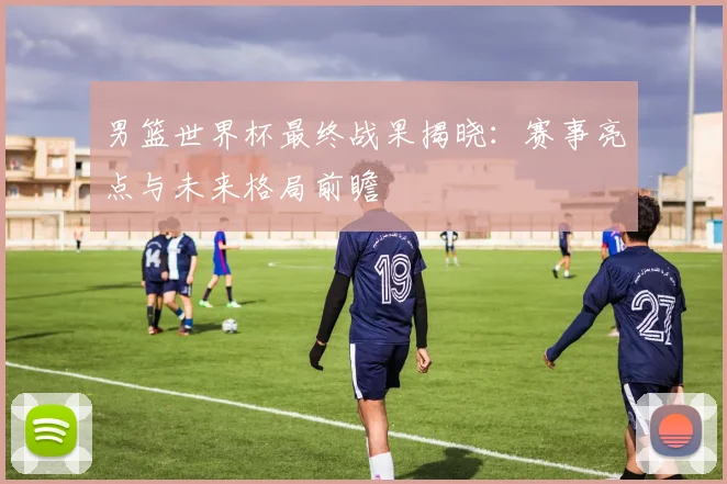 男篮世界杯最终战果揭晓：赛事亮点与未来格局前瞻
