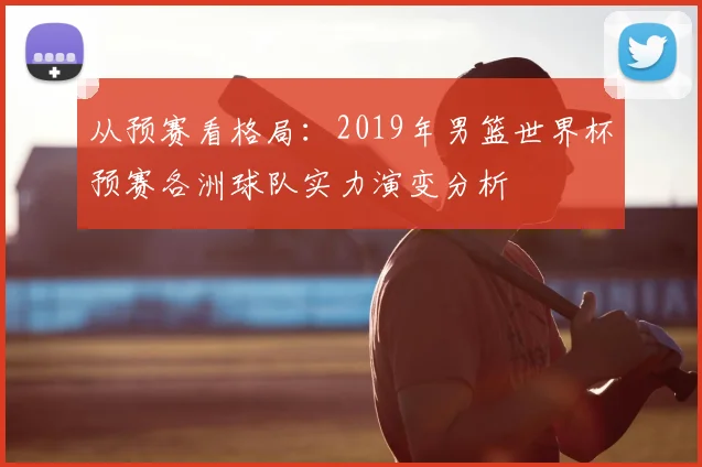 从预赛看格局：2019年男篮世界杯预赛各洲球队实力演变分析