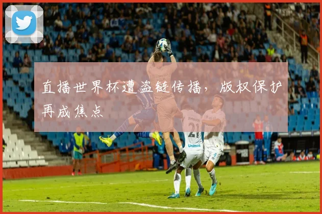 直播世界杯遭盗链传播，版权保护再成焦点