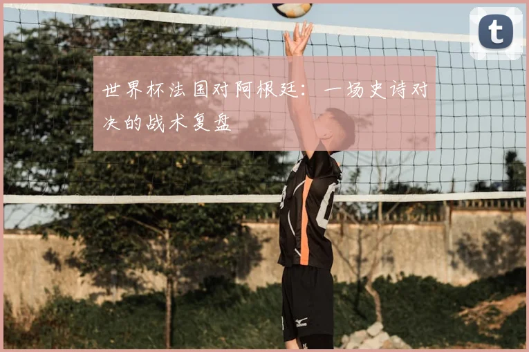 世界杯法国对阿根廷：一场史诗对决的战术复盘