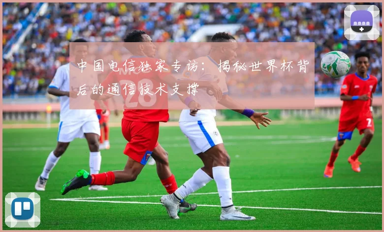 中国电信独家专访：揭秘世界杯背后的通信技术支撑