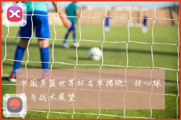 中国男篮世界杯名单揭晓:核心球员与战术展望
