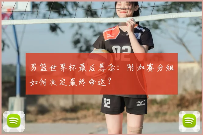 男篮世界杯最后悬念:附加赛分组如何决定最终命运?
